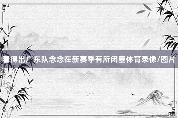 看得出广东队念念在新赛季有所闭塞体育录像/图片