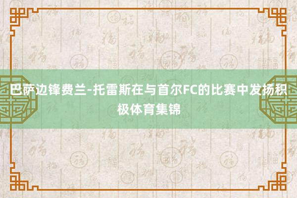巴萨边锋费兰-托雷斯在与首尔FC的比赛中发扬积极体育集锦