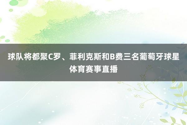 球队将都聚C罗、菲利克斯和B费三名葡萄牙球星体育赛事直播