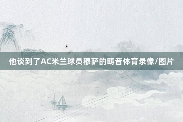 他谈到了AC米兰球员穆萨的畴昔体育录像/图片