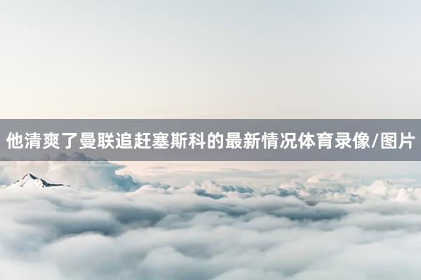 他清爽了曼联追赶塞斯科的最新情况体育录像/图片