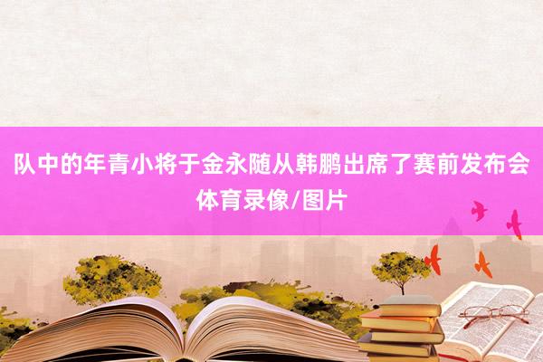 队中的年青小将于金永随从韩鹏出席了赛前发布会体育录像/图片