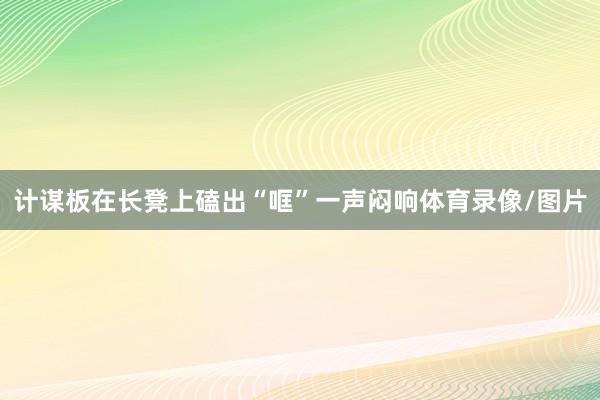 计谋板在长凳上磕出“哐”一声闷响体育录像/图片