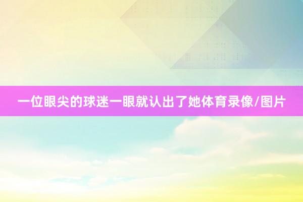 一位眼尖的球迷一眼就认出了她体育录像/图片