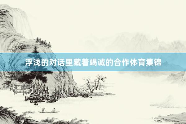 浮浅的对话里藏着竭诚的合作体育集锦
