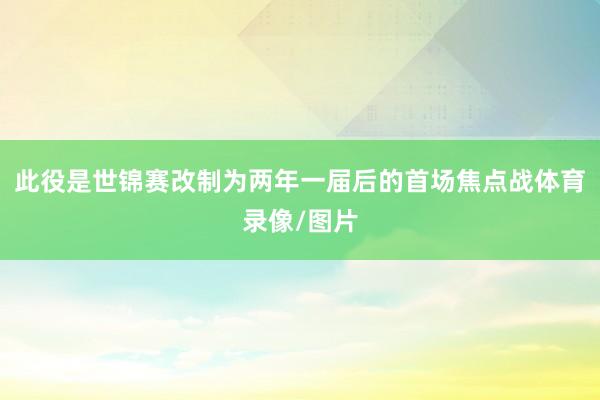 此役是世锦赛改制为两年一届后的首场焦点战体育录像/图片