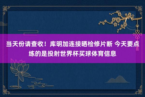 当天份请查收！库明加连接晒检修片断 今天要点练的是投射世界杯买球体育信息