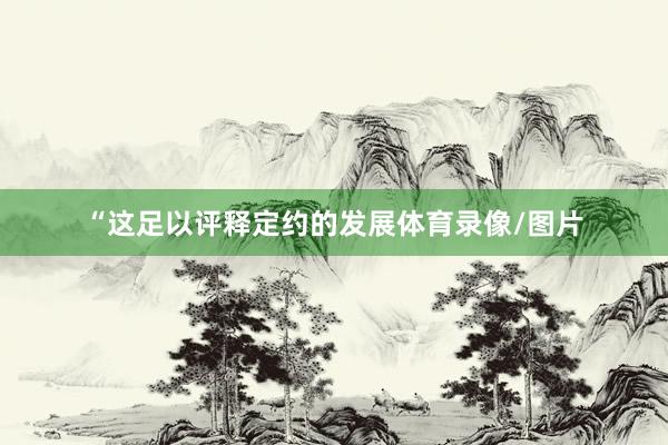 “这足以评释定约的发展体育录像/图片