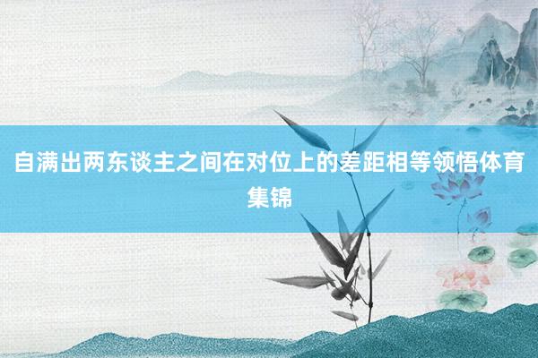 自满出两东谈主之间在对位上的差距相等领悟体育集锦