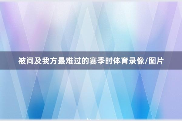 被问及我方最难过的赛季时体育录像/图片