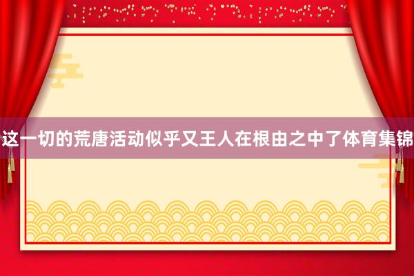 这一切的荒唐活动似乎又王人在根由之中了体育集锦