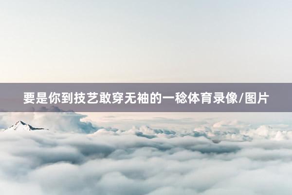 要是你到技艺敢穿无袖的一稔体育录像/图片