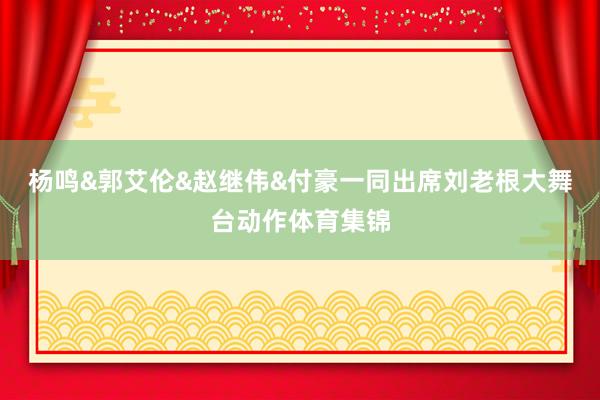 杨鸣&郭艾伦&赵继伟&付豪一同出席刘老根大舞台动作体育集锦