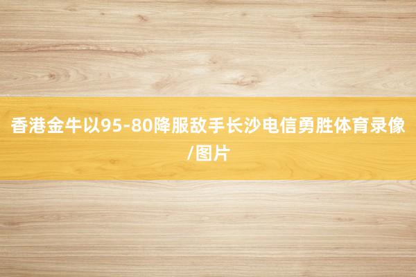 香港金牛以95-80降服敌手长沙电信勇胜体育录像/图片