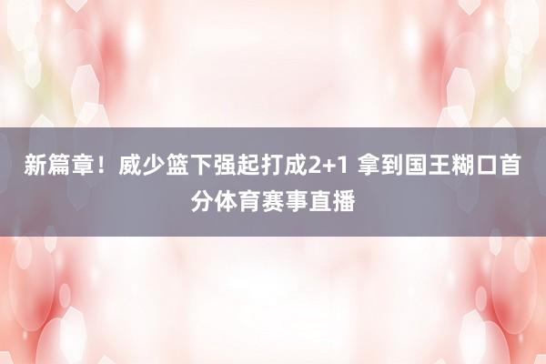 新篇章！威少篮下强起打成2+1 拿到国王糊口首分体育赛事直播