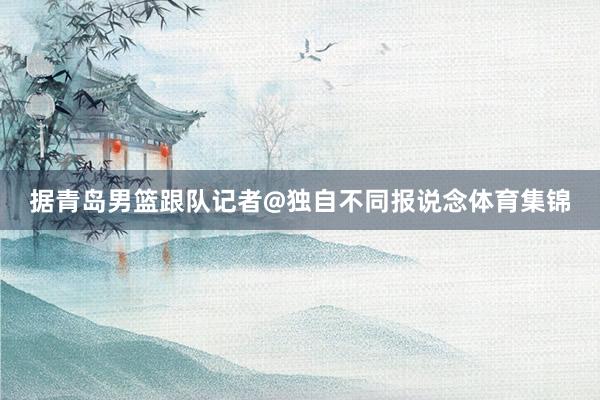 据青岛男篮跟队记者@独自不同报说念体育集锦