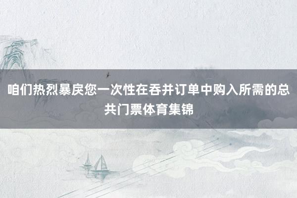 咱们热烈暴戾您一次性在吞并订单中购入所需的总共门票体育集锦