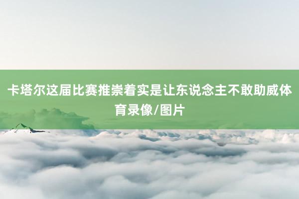 卡塔尔这届比赛推崇着实是让东说念主不敢助威体育录像/图片