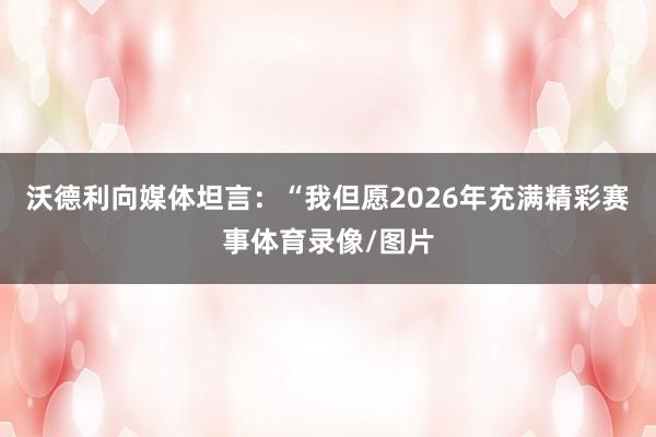 沃德利向媒体坦言：“我但愿2026年充满精彩赛事体育录像/图片