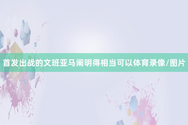 首发出战的文班亚马阐明得相当可以体育录像/图片