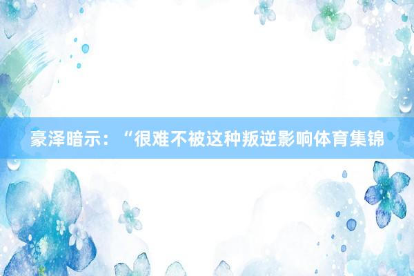 豪泽暗示:“很难不被这种叛逆影响体育集锦
