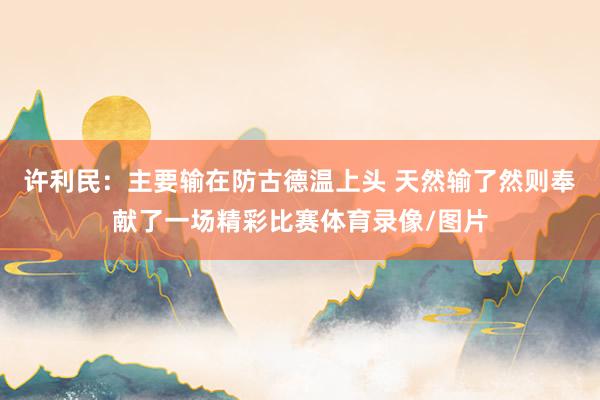 许利民：主要输在防古德温上头 天然输了然则奉献了一场精彩比赛体育录像/图片
