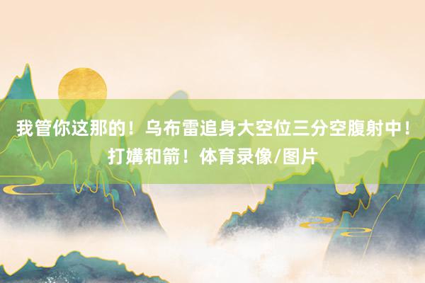 我管你这那的！乌布雷追身大空位三分空腹射中！打媾和箭！体育录像/图片