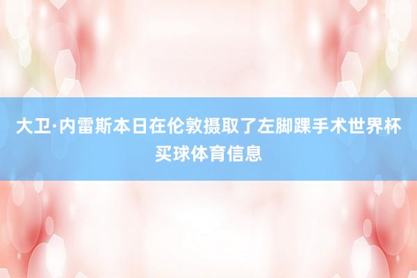 大卫·内雷斯本日在伦敦摄取了左脚踝手术世界杯买球体育信息