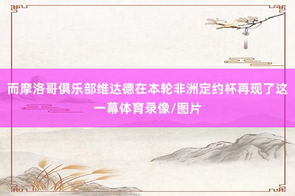 而摩洛哥俱乐部维达德在本轮非洲定约杯再现了这一幕体育录像/图片