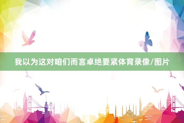 我以为这对咱们而言卓绝要紧体育录像/图片