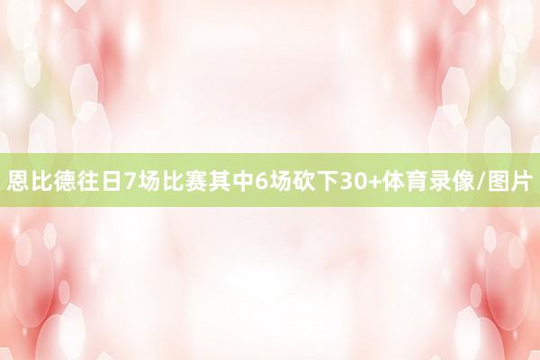 恩比德往日7场比赛其中6场砍下30+体育录像/图片