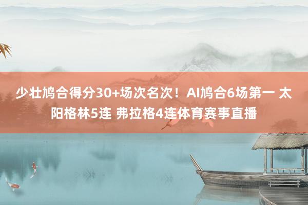 少壮鸠合得分30+场次名次！AI鸠合6场第一 太阳格林5连 弗拉格4连体育赛事直播