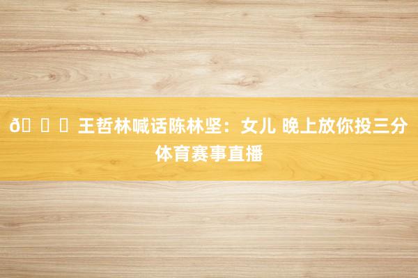 😂王哲林喊话陈林坚：女儿 晚上放你投三分体育赛事直播
