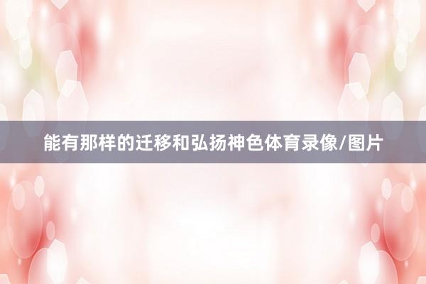 能有那样的迁移和弘扬神色体育录像/图片