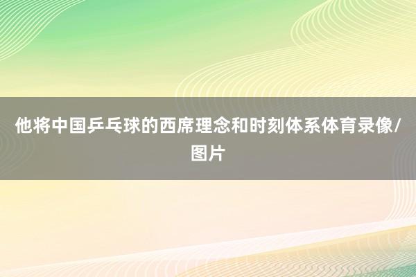 他将中国乒乓球的西席理念和时刻体系体育录像/图片
