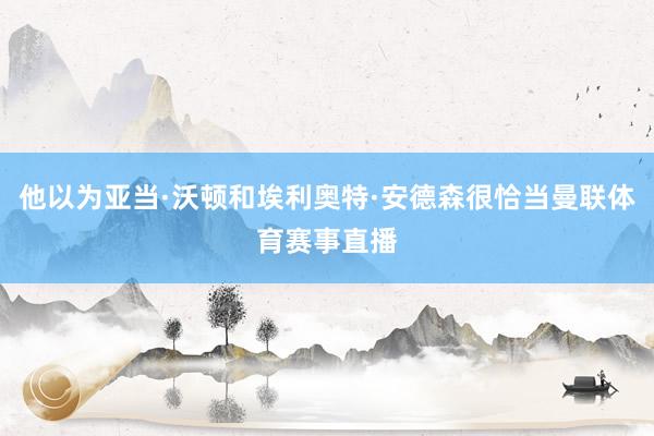 他以为亚当·沃顿和埃利奥特·安德森很恰当曼联体育赛事直播