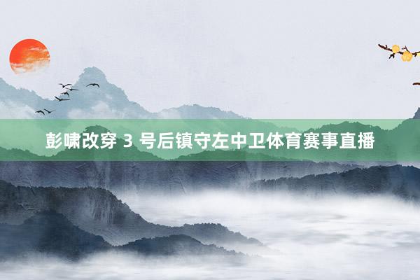 彭啸改穿 3 号后镇守左中卫体育赛事直播