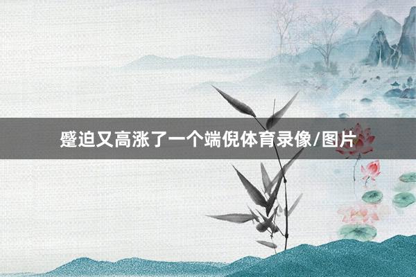 蹙迫又高涨了一个端倪体育录像/图片