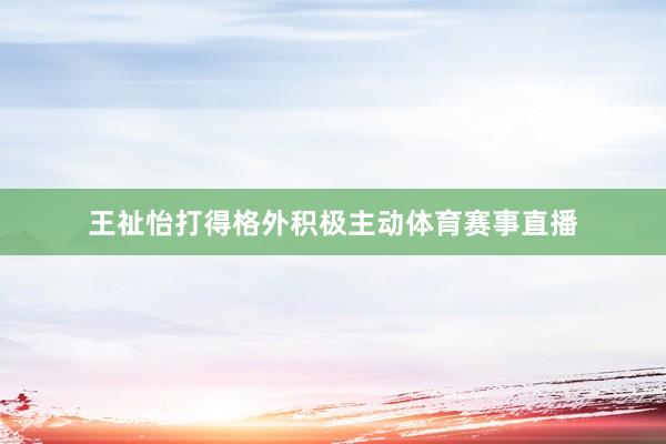 王祉怡打得格外积极主动体育赛事直播
