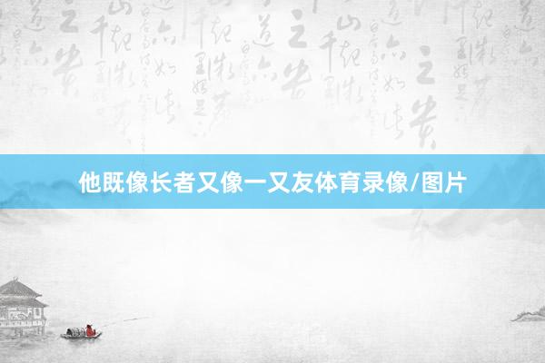 他既像长者又像一又友体育录像/图片