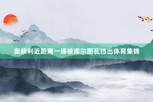 奥赖利近距离一捅被库尔图瓦挡出体育集锦