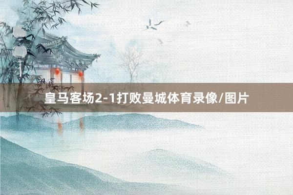 皇马客场2-1打败曼城体育录像/图片
