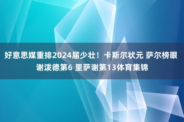 好意思媒重排2024届少壮！卡斯尔状元 萨尔榜眼 谢泼德第6 里萨谢第13体育集锦