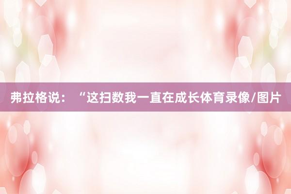 弗拉格说： “这扫数我一直在成长体育录像/图片