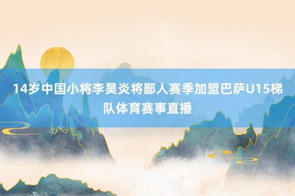 14岁中国小将李昊炎将鄙人赛季加盟巴萨U15梯队体育赛事直播