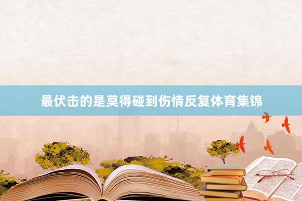 最伏击的是莫得碰到伤情反复体育集锦