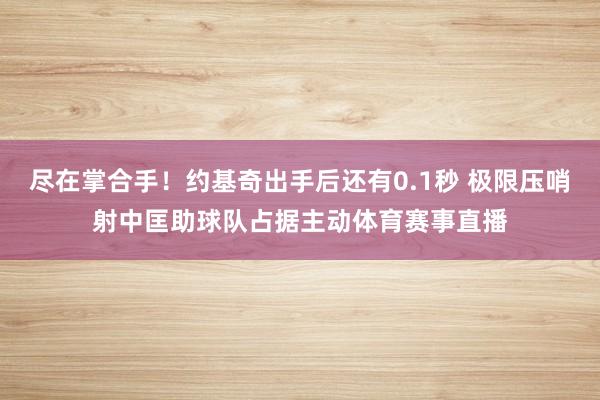 尽在掌合手！约基奇出手后还有0.1秒 极限压哨射中匡助球队占据主动体育赛事直播