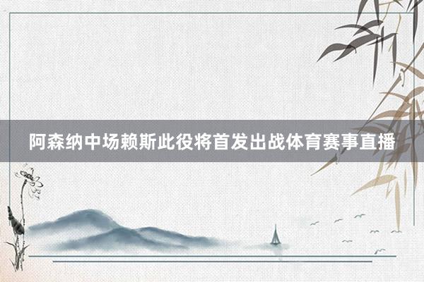 阿森纳中场赖斯此役将首发出战体育赛事直播