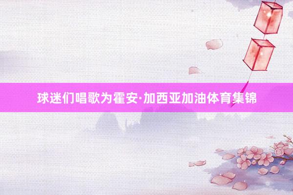 球迷们唱歌为霍安·加西亚加油体育集锦