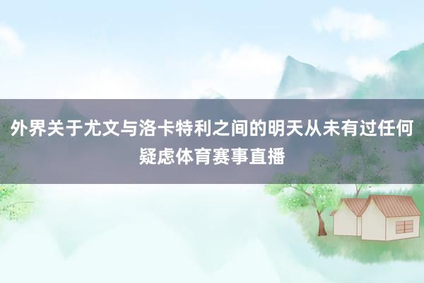 外界关于尤文与洛卡特利之间的明天从未有过任何疑虑体育赛事直播